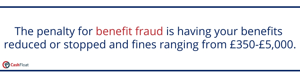 The penalty for benefit fraud is having your benefits reduced or stopped and fines ranging from £350-£5000- Cashfloat