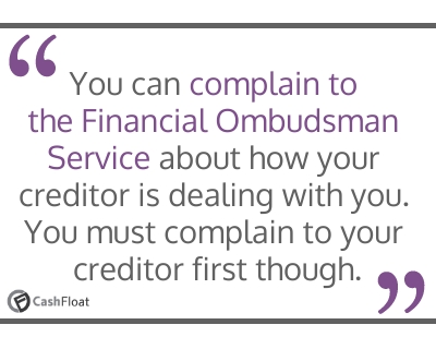 You can complain to the Financial Ombudsman  Service about how your creditor is dealing with you. You  must complain to your creditor first though- Cashfloat