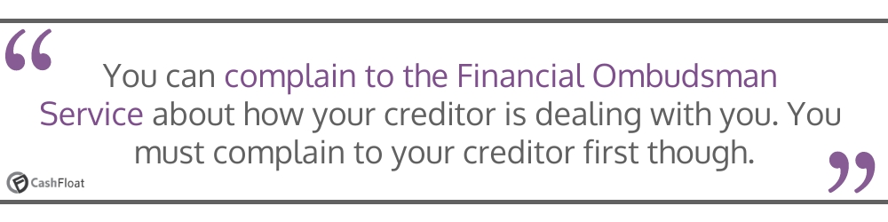 You can complain to the Financial Ombudsman Service about how your creditor is dealing you- Cashfloat