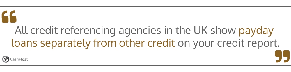 All credit  referencing agencies in the UK show payday loans separately from other credit on your credit report- Cashfloat